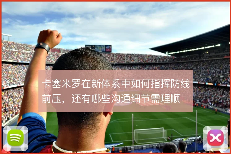 卡塞米罗在新体系中如何指挥防线前压,还有哪些沟通细节需理顺