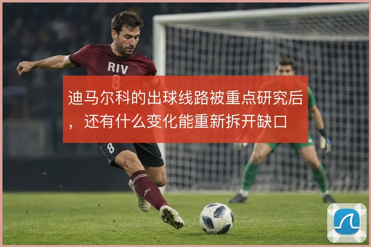 迪马尔科的出球线路被重点研究后，还有什么变化能重新拆开缺口
