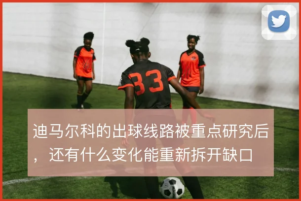 迪马尔科的出球线路被重点研究后，还有什么变化能重新拆开缺口