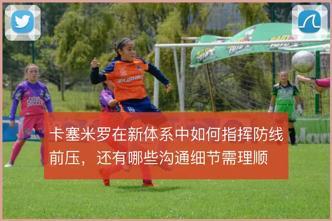 卡塞米罗在新体系中如何指挥防线前压,还有哪些沟通细节需理顺