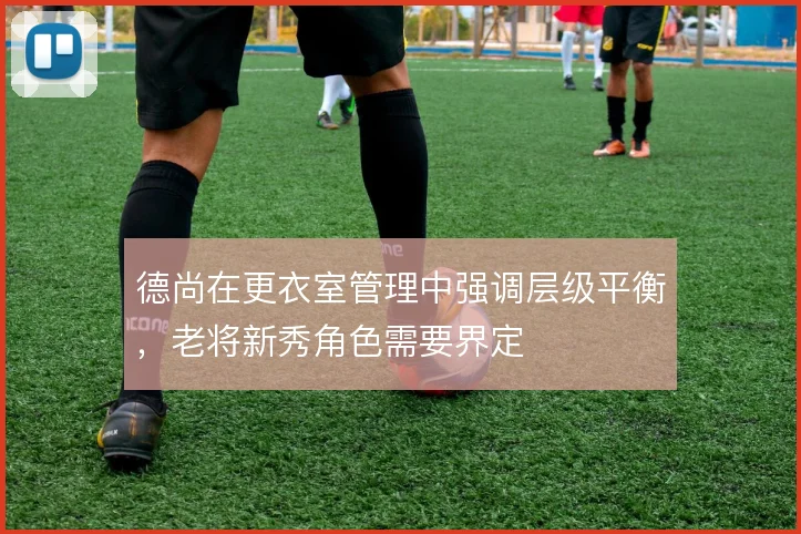 德尚在更衣室管理中强调层级平衡，老将新秀角色需要界定