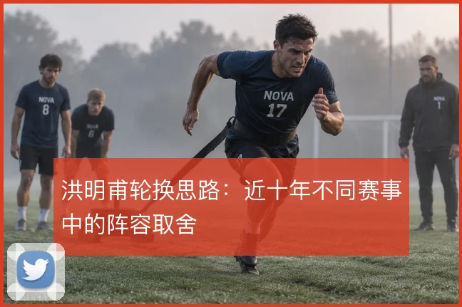 洪明甫轮换思路：近十年不同赛事中的阵容取舍