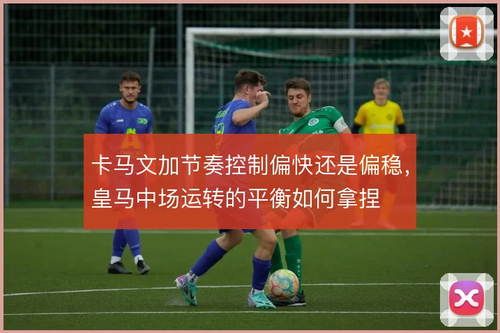 卡马文加节奏控制偏快还是偏稳,皇马中场运转的平衡如何拿捏